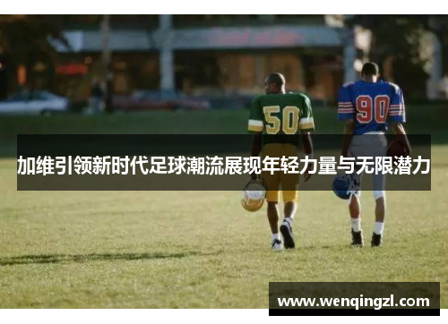 加维引领新时代足球潮流展现年轻力量与无限潜力