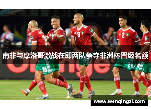 南非与摩洛哥激战在即两队争夺非洲杯晋级名额
