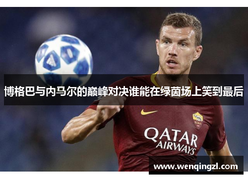 博格巴与内马尔的巅峰对决谁能在绿茵场上笑到最后