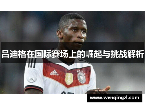 吕迪格在国际赛场上的崛起与挑战解析