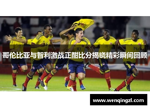 哥伦比亚与智利激战正酣比分揭晓精彩瞬间回顾