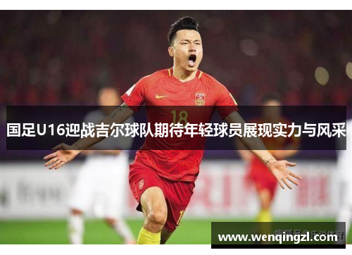 国足U16迎战吉尔球队期待年轻球员展现实力与风采
