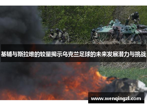 基辅与斯拉维的较量揭示乌克兰足球的未来发展潜力与挑战