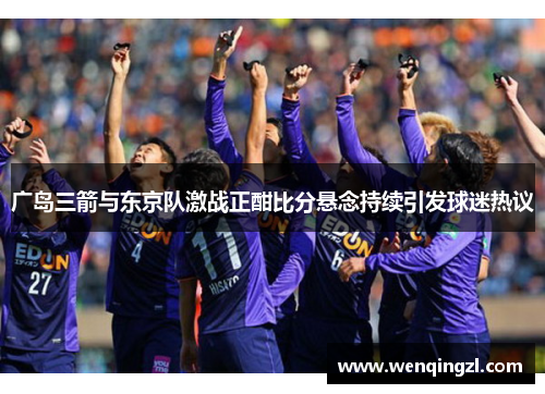 广岛三箭与东京队激战正酣比分悬念持续引发球迷热议