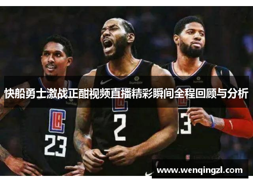 快船勇士激战正酣视频直播精彩瞬间全程回顾与分析